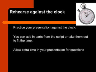 Rehearse against the clock
Practice your presentation against the clock.
You can add in parts from the script or take them out
to fit the time.
Allow extra time in your presentation for questions
 