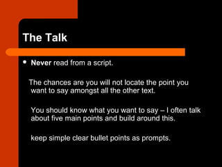 The Talk
 Never read from a script.
The chances are you will not locate the point you
want to say amongst all the other text.
You should know what you want to say – I often talk
about five main points and build around this.
keep simple clear bullet points as prompts.
 