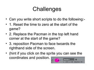 Challenges
• Can you write short scripts to do the following:-
• 1. Reset the time to zero at the start of the
game?
• 2. Replace the Pacman in the top left hand
corner at the start of the game?
• 3. reposition Pacman to face twoards the
righthand side of the screen.
• (hint if you click on the sprite you can see the
coordinates and position.
 