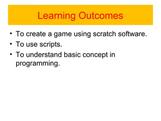 Learning Outcomes
• To create a game using scratch software.
• To use scripts.
• To understand basic concept in
programming.
 