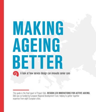 Making
ageing
better
This guide is the final report of Project DAA, Design led Innovations for Active Ageing.
DAA was co-funded by European Regional Development Fund, helping to gather together
expertise from eight European cities.
A look at how service design can innovate senior care
 