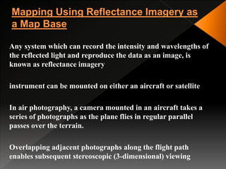 Any system which can record the intensity and wavelengths of
the reflected light and reproduce the data as an image, is
known as reflectance imagery
instrument can be mounted on either an aircraft or satellite
In air photography, a camera mounted in an aircraft takes a
series of photographs as the plane flies in regular parallel
passes over the terrain.
Overlapping adjacent photographs along the flight path
enables subsequent stereoscopic (3-dimensional) viewing
 