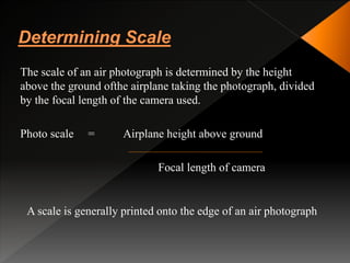 The scale of an air photograph is determined by the height
above the ground ofthe airplane taking the photograph, divided
by the focal length of the camera used.
Photo scale = Airplane height above ground
Focal length of camera
A scale is generally printed onto the edge of an air photograph
 