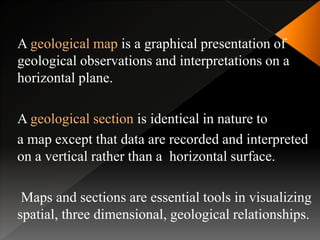 A geological map is a graphical presentation of
geological observations and interpretations on a
horizontal plane.
A geological section is identical in nature to
a map except that data are recorded and interpreted
on a vertical rather than a horizontal surface.
Maps and sections are essential tools in visualizing
spatial, three dimensional, geological relationships.
 
