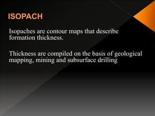 Isopaches are contour maps that describe
formation thickness.
Thickness are compiled on the basis of geological
mapping, mining and subsurface drilling
 