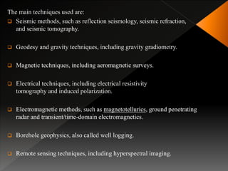The main techniques used are:
 Seismic methods, such as reflection seismology, seismic refraction,
and seismic tomography.
 Geodesy and gravity techniques, including gravity gradiometry.
 Magnetic techniques, including aeromagnetic surveys.
 Electrical techniques, including electrical resistivity
tomography and induced polarization.
 Electromagnetic methods, such as magnetotellurics, ground penetrating
radar and transient/time-domain electromagnetics.
 Borehole geophysics, also called well logging.
 Remote sensing techniques, including hyperspectral imaging.
 