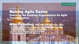 UA Online PMDAY 2021
Making Agile Easier
Coaching the Enabling Organizations for Agile
Transformation
Mike Palladino, PMP, CSM, ATP Instructor, SAFe
- Director, Agile Center of Excellence, Bristol Myers Squibb
- Adjunct Professor, Villanova University
- Author, Data Management University
- Past President, PMI-DVC chapter
 