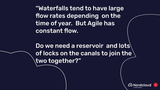“Waterfalls tend to have large
ﬂow rates depending on the
time of year. But Agile has
constant ﬂow.
Do we need a reservoir and lots
of locks on the canals to join the
two together?”
 