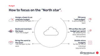 How to focus on the “North star”.
Budget
Assign a team to an
umbrella budget
buy/ﬁnance the team
Build and maintain
the team
“from the budget”
Bring the work to
the team
not the team to the
work
PM owns
“soft budget”
Is accountable for
team
PM veriﬁes the soft
budget per sprint
by validating the
value delivered to
the business
Avoids micro
budgets
for ROI or TCO of
individual
requirements
8
 