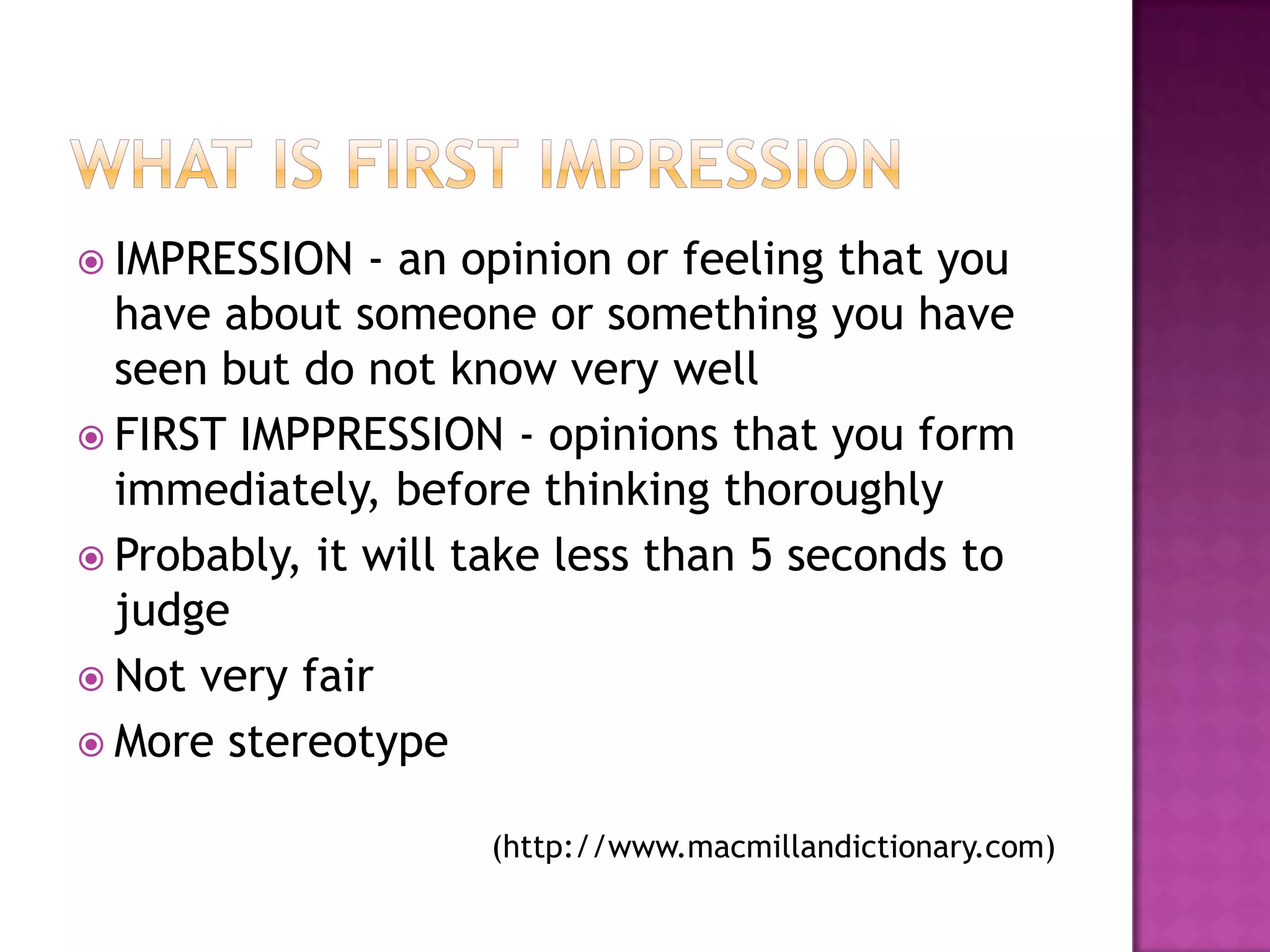  IMPRESSION   - an opinion or feeling that you
  have about someone or something you have
  seen but do not know very well
 FIRST IMPPRESSION - opinions that you form
  immediately, before thinking thoroughly
 Probably, it will take less than 5 seconds to
  judge
 Not very fair
 More stereotype


                    (http://www.macmillandictionary.com)
 