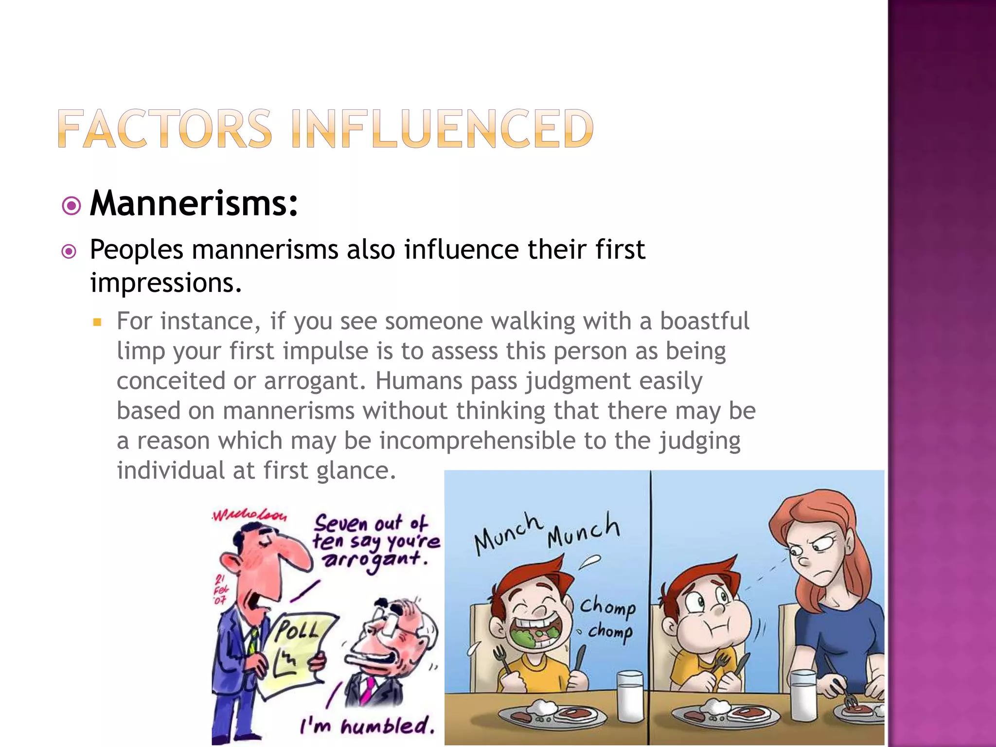  Mannerisms:
   Peoples mannerisms also influence their first
    impressions.
       For instance, if you see someone walking with a boastful
        limp your first impulse is to assess this person as being
        conceited or arrogant. Humans pass judgment easily
        based on mannerisms without thinking that there may be
        a reason which may be incomprehensible to the judging
        individual at first glance.
 