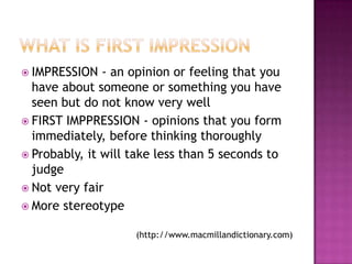  IMPRESSION   - an opinion or feeling that you
  have about someone or something you have
  seen but do not know very well
 FIRST IMPPRESSION - opinions that you form
  immediately, before thinking thoroughly
 Probably, it will take less than 5 seconds to
  judge
 Not very fair
 More stereotype


                    (http://www.macmillandictionary.com)
 