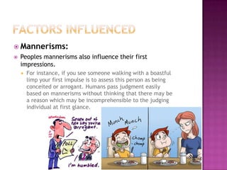  Mannerisms:
   Peoples mannerisms also influence their first
    impressions.
       For instance, if you see someone walking with a boastful
        limp your first impulse is to assess this person as being
        conceited or arrogant. Humans pass judgment easily
        based on mannerisms without thinking that there may be
        a reason which may be incomprehensible to the judging
        individual at first glance.
 