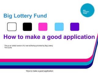 Big Lottery Fund


How to make a good application
This is an edited version of a real workshop provided by Big Lottery
Tim Curtis




                              How to make a good application
 
