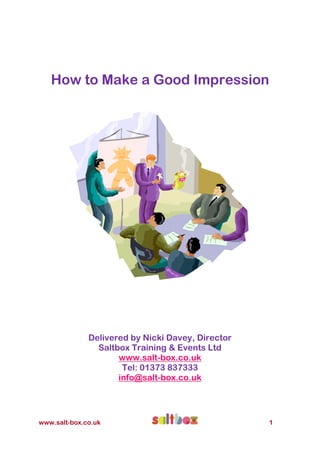 How to Make a Good Impression




              Delivered by Nicki Davey, Director
                Saltbox Training & Events Ltd
                     www.salt-box.co.uk
                      Tel: 01373 837333
                     info@salt-box.co.uk




www.salt-box.co.uk                                 1
 