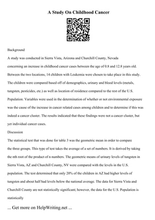 A Study On Childhood Cancer
Background
A study was conducted in Sierra Vista, Arizona and Churchill County, Nevada
concerning an increase in childhood cancer cases between the age of 0.8 and 12.8 years old.
Between the two locations, 14 children with Leukemia were chosen to take place in this study.
The children were compared based off of demographics, urinary and blood levels (metals,
tungsten, pesticides, etc.) as well as location of residence compared to the rest of the U.S.
Population. Variables were used in the determination of whether or not environmental exposure
was the cause of the increase in cancer related cases among children and to determine if this was
indeed a cancer cluster. The results indicated that these findings were not a cancer cluster, but
yet individual cancer cases.
Discussion
The statistical test that was done for table 3 was the geometric mean in order to compare
the three groups. This type of test takes the average of a set of numbers. It is derived by taking
the nth root of the product of n numbers. The geometric means of urinary levels of tungsten in
Sierra Vista, AZ and Churchill County, NV were compared with the levels in the U.S.
population. The test determined that only 20% of the children in AZ had higher levels of
tungsten and about half had levels below the national average. The data for Sierra Vista and
Churchill County are not statistically significant; however, the data for the U.S. Population is
statistically
... Get more on HelpWriting.net ...
 