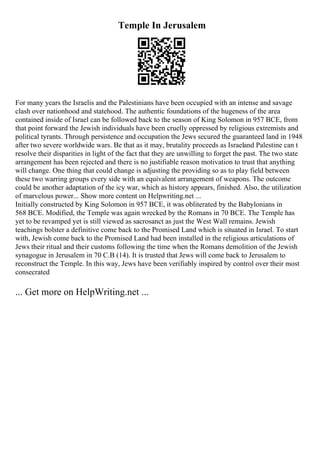 Temple In Jerusalem
For many years the Israelis and the Palestinians have been occupied with an intense and savage
clash over nationhood and statehood. The authentic foundations of the hugeness of the area
contained inside of Israel can be followed back to the season of King Solomon in 957 BCE, from
that point forward the Jewish individuals have been cruelly oppressed by religious extremists and
political tyrants. Through persistence and occupation the Jews secured the guaranteed land in 1948
after two severe worldwide wars. Be that as it may, brutality proceeds as Israeland Palestine can t
resolve their disparities in light of the fact that they are unwilling to forget the past. The two state
arrangement has been rejected and there is no justifiable reason motivation to trust that anything
will change. One thing that could change is adjusting the providing so as to play field between
these two warring groups every side with an equivalent arrangement of weapons. The outcome
could be another adaptation of the icy war, which as history appears, finished. Also, the utilization
of marvelous power... Show more content on Helpwriting.net ...
Initially constructed by King Solomon in 957 BCE, it was obliterated by the Babylonians in
568 BCE. Modified, the Temple was again wrecked by the Romans in 70 BCE. The Temple has
yet to be revamped yet is still viewed as sacrosanct as just the West Wall remains. Jewish
teachings bolster a definitive come back to the Promised Land which is situated in Israel. To start
with, Jewish come back to the Promised Land had been installed in the religious articulations of
Jews their ritual and their customs following the time when the Romans demolition of the Jewish
synagogue in Jerusalem in 70 C.B (14). It is trusted that Jews will come back to Jerusalem to
reconstruct the Temple. In this way, Jews have been verifiably inspired by control over their most
consecrated
... Get more on HelpWriting.net ...
 