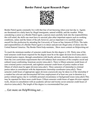 Border Patrol Agent Research Paper
Border Patrol agents constantly live with that fear of not knowing when your last day is. Agents
are threatened on a daily basis by illegal immigrants, natural wildlife, and the weather. When
considering a career as a Border Patrol agent, a person must carefully look into the responsibilities
this will entail, the skills one must have to succeed, plus other important aspects such as working
conditions, salary and the future of the job; however, just as important is to carefully prepare
oneself for this profession by attending the University of Texas at San Antonio (UTSA). The tasks
and responsibilities of a Border Patrol agent is to detect and prevent illegal entry of aliens into the
United Statesof America. The Border Patrol help maintain... Show more content on Helpwriting.net
...
To reach the minimum number of semester credit hours for this degree is 120. Thirty nine of the
total semester credit hours required for the degree must be at the upper division level (utsa.edu1).
Criminal justice majors, through consultation with faculty advisors, should choose elective courses
from the core curriculum requirements that will enhance their awareness of the complex social and
cultural issues confronting American society (utsa.edu1). There is fifteen semester credit hours of
core criminal justice coursework, and eighteen semester credit hours of justice studies at least
fifteen of which must be upper division (utsa.edu1). Three semesters of internship in criminal
justice taken in consultation with the departments internship coordinator (utsa.edu2). Three
semester credit hours of appropriate upper division coursework may be taken in of the internship if
a student has relevant and documented full time employment of at least one year in duration in a
justice related agency due to verifiable personal circumstance or background issues (utsa.edu2).This
may be repeated for three more credit hours. Fifteen semester credit hours of upper division support
work, chosen in consultation with an academic advisor and twenty seven semester credit hours of
electives (utsa.edu2). The length of this degree is a recommended four year
... Get more on HelpWriting.net ...
 