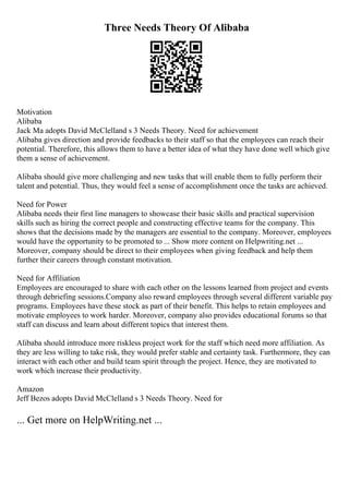 Three Needs Theory Of Alibaba
Motivation
Alibaba
Jack Ma adopts David McClelland s 3 Needs Theory. Need for achievement
Alibaba gives direction and provide feedbacks to their staff so that the employees can reach their
potential. Therefore, this allows them to have a better idea of what they have done well which give
them a sense of achievement.
Alibaba should give more challenging and new tasks that will enable them to fully perform their
talent and potential. Thus, they would feel a sense of accomplishment once the tasks are achieved.
Need for Power
Alibaba needs their first line managers to showcase their basic skills and practical supervision
skills such as hiring the correct people and constructing effective teams for the company. This
shows that the decisions made by the managers are essential to the company. Moreover, employees
would have the opportunity to be promoted to ... Show more content on Helpwriting.net ...
Moreover, company should be direct to their employees when giving feedback and help them
further their careers through constant motivation.
Need for Affiliation
Employees are encouraged to share with each other on the lessons learned from project and events
through debriefing sessions.Company also reward employees through several different variable pay
programs. Employees have these stock as part of their benefit. This helps to retain employees and
motivate employees to work harder. Moreover, company also provides educational forums so that
staff can discuss and learn about different topics that interest them.
Alibaba should introduce more riskless project work for the staff which need more affiliation. As
they are less willing to take risk, they would prefer stable and certainty task. Furthermore, they can
interact with each other and build team spirit through the project. Hence, they are motivated to
work which increase their productivity.
Amazon
Jeff Bezos adopts David McClelland s 3 Needs Theory. Need for
... Get more on HelpWriting.net ...
 