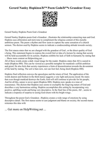 Gerard Nanley HopkinsвЂ™ Poem GodвЂ™s Grandeur Essay
Gerard Nanley Hopkins Poem God s Grandeur
Gerard Nanley Hopkins poem God s Grandeur , illustrates the relationship connecting man and God.
Hopkins uses alliteration and stern tone to compliment the religious content of this morally
ambitious poem. The poem s rhythm and flow seem to capture the same sensation of a church
sermon. The diction used by Hopkins seems to indicate a condescending attitude towards society.
The first stanza states that we are charged with the grandeur of God , or the direct quality of God
s being. This statement begins to express the overall feel or idea of a lecture by stating that society
will be held accountable for its actions. Hopkins exhibits his lack of faith in humanity by stating that
... Show more content on Helpwriting.net ...
All of these words create a dark visual image for the reader. Hopkins states that All is seared in
trade (Hopkins 880). This can be viewed as a possible metaphor for mankind s selfish ambition
and greed. He also feels that society experiences a form of desensitization towards the devastation
of the land by stating, The soil is bare now, nor can foot feel, being shod (Hopkins 880).
Hopkins final reflection conveys the apocalypse and the return of God. The application of the
words dearest and freshest in the third stanza suggests a very light and joyous mood. He states
that even though mankind destroys the Earth, God will still continue to provide for his people,
And for all this, nature is never spent (Hopkins 880). Hopkins now speaks in a tone of
reassurance. The diction that Hopkins uses seems to exemplify the forgiving nature of God and
describes a very harmonious setting. Hopkins accomplishes this setting by incorporating very
positive, uplifting words and being very descriptive. In the final line of the poem, Ah! , seems to
indicate a response of surprise to seeing God return with his bright wings .
Throughout the poem God s Grandeur , Hopkins creates a wide range of emotions by using
descriptive detail. The first stanza seems to cast judgment and blame on society; the second stanza
reiterates this idea with
... Get more on HelpWriting.net ...
 