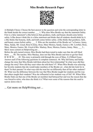 Miss Brodie Research Paper
A.Multiple Choice: Choose the best answer to the question and write the corresponding letter in
the blank beside the correct number. ___ 1. Why does Miss Brodie say that the statement Safety
First is a false statement? a.She believes that goodness, truth, and beauty should come before
safety. b.She doesn t think this is a false statement and thinks that all students should abide by it.
c.She thinks that honesty, faith, and truth comes before safety. d.She thinks that goodness, faith,
and beauty comes before safety. ___ 2. Who are the members of the Brodie set ? a.Eunice, Jenny,
Mary, Sandy, Mr. Lloyd, Rose b.Jenny, Rose, Mary Monica, Sandy, Eunice c.Mr. Lowther, Rose,
Mary, Monica, Eunice, Mr. Lloyd d.Mrs. Mackay, Rose, Monica, Eunice, Jenny, Mary ___ 3.
...
Show more content on Helpwriting.net ...
Before the girls turned sixteen, Miss Brodie had them tested to make sure that she still liked
them. ___ 44. The teacher, Miss Mackay, does not like Miss Brodie and tries to get her fired.
В¬В¬В¬В¬___ 45. This story is primarily told through the eyes of Mary. E.(5)Short Essay:
Answer each of the following questions in complete sentences. 46. Why did Jenny and Sandy
change the story that Miss Brodie told them about her first relationship? In what ways did they
change the story? How did they react when she told them? 47. When Miss Brodie was selecting
her favorite students that she would make members of the Brodie set , what did she look for in
them? In their parents? In what ways did she treat her set differently then all her other students?
48. What was the difference between the way that Miss Brodie taught her students and the way
that others taught their students? Was she influential in her students way of life? 49. When Miss
Brodie finds out that one of the Brodie set members had betrayed her and was the reason that she
was forced to retire, who does she think it is? What were some of the reasons that she used to
narrow down who it
... Get more on HelpWriting.net ...
 