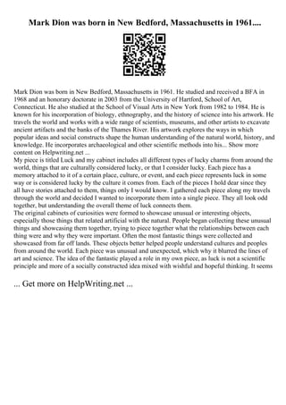 Mark Dion was born in New Bedford, Massachusetts in 1961....
Mark Dion was born in New Bedford, Massachusetts in 1961. He studied and received a BFA in
1968 and an honorary doctorate in 2003 from the University of Hartford, School of Art,
Connecticut. He also studied at the School of Visual Arts in New York from 1982 to 1984. He is
known for his incorporation of biology, ethnography, and the history of science into his artwork. He
travels the world and works with a wide range of scientists, museums, and other artists to excavate
ancient artifacts and the banks of the Thames River. His artwork explores the ways in which
popular ideas and social constructs shape the human understanding of the natural world, history, and
knowledge. He incorporates archaeological and other scientific methods into his... Show more
content on Helpwriting.net ...
My piece is titled Luck and my cabinet includes all different types of lucky charms from around the
world, things that are culturally considered lucky, or that I consider lucky. Each piece has a
memory attached to it of a certain place, culture, or event, and each piece represents luck in some
way or is considered lucky by the culture it comes from. Each of the pieces I hold dear since they
all have stories attached to them, things only I would know. I gathered each piece along my travels
through the world and decided I wanted to incorporate them into a single piece. They all look odd
together, but understanding the overall theme of luck connects them.
The original cabinets of curiosities were formed to showcase unusual or interesting objects,
especially those things that related artificial with the natural. People began collecting these unusual
things and showcasing them together, trying to piece together what the relationships between each
thing were and why they were important. Often the most fantastic things were collected and
showcased from far off lands. These objects better helped people understand cultures and peoples
from around the world. Each piece was unusual and unexpected, which why it blurred the lines of
art and science. The idea of the fantastic played a role in my own piece, as luck is not a scientific
principle and more of a socially constructed idea mixed with wishful and hopeful thinking. It seems
... Get more on HelpWriting.net ...
 