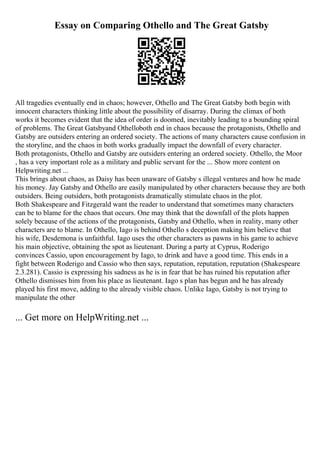 Essay on Comparing Othello and The Great Gatsby
All tragedies eventually end in chaos; however, Othello and The Great Gatsby both begin with
innocent characters thinking little about the possibility of disarray. During the climax of both
works it becomes evident that the idea of order is doomed, inevitably leading to a bounding spiral
of problems. The Great Gatsbyand Othelloboth end in chaos because the protagonists, Othello and
Gatsby are outsiders entering an ordered society. The actions of many characters cause confusion in
the storyline, and the chaos in both works gradually impact the downfall of every character.
Both protagonists, Othello and Gatsby are outsiders entering an ordered society. Othello, the Moor
, has a very important role as a military and public servant for the ... Show more content on
Helpwriting.net ...
This brings about chaos, as Daisy has been unaware of Gatsby s illegal ventures and how he made
his money. Jay Gatsby and Othello are easily manipulated by other characters because they are both
outsiders. Being outsiders, both protagonists dramatically stimulate chaos in the plot.
Both Shakespeare and Fitzgerald want the reader to understand that sometimes many characters
can be to blame for the chaos that occurs. One may think that the downfall of the plots happen
solely because of the actions of the protagonists, Gatsby and Othello, when in reality, many other
characters are to blame. In Othello, Iago is behind Othello s deception making him believe that
his wife, Desdemona is unfaithful. Iago uses the other characters as pawns in his game to achieve
his main objective, obtaining the spot as lieutenant. During a party at Cyprus, Roderigo
convinces Cassio, upon encouragement by Iago, to drink and have a good time. This ends in a
fight between Roderigo and Cassio who then says, reputation, reputation, reputation (Shakespeare
2.3.281). Cassio is expressing his sadness as he is in fear that he has ruined his reputation after
Othello dismisses him from his place as lieutenant. Iago s plan has begun and he has already
played his first move, adding to the already visible chaos. Unlike Iago, Gatsby is not trying to
manipulate the other
... Get more on HelpWriting.net ...
 