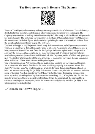 The Hero Archetypes In Homer s The Odyssey
Homer s The Odyssey shows many archetypes throughout this tale of adventure. There is bravery,
death, leadership monsters, and slaughter all circling around the archetypes in the epic. The
Odyssey was set down in writing around 8th century B.C. The story is told by Homer. Odysseus is
his main character The archetype Odysseusplays is the hero. Other archetypes in The Odysseyare
the monster and the father figure. Modern readers gain insight about Ancient Greek culture from
the use of archetypes in Homer s epic, The Odyssey.
The hero archetype is very important in this story. It is the main one and Odysseus represents it.
The hero always tries to defend the greater good at all costs. An example when Odysseus was a
hero, was when he saved his men from the the Cyclops. Odysseus s plan was to escape and to
also hurt the cyclops. After completing his plan, Odysseus said, Cyclops, if ever mortal man
inquire how you were put to shame and blinded, tell him Odysseus, raider of cities, took your eye
(p. 574). Another characteristic of the hero archetype is leadership. Odysseus showed leadership
when he had to ... Show more content on Helpwriting.net ...
One of the monsters are Polyphemus. He is a cyclops that wants to eat Odysseus and his men.
He is a monster who would function in the same horrifying capacity in a modern horror film.
Even Polyphemus said, We Cyclops care not a whistle for your thundering Zeus or all gods in
bliss; we have more force by far (p. 567). Polyphemus doesn t care, since he s a monster, and eats
some of the men. Another monster in The Odyssey is Scylla. She s destructive because, She
made her strike, whisking six of my best men from the ship (p. 585). Charybdis also fits into the
monster archetypes. She was a giant whirlpool and When she vomited, all the sea was like a
cauldron seething over intense fire, when the mixture suddenly heaves and rises (p. 584). A less
intense archetype is the Father
... Get more on HelpWriting.net ...
 