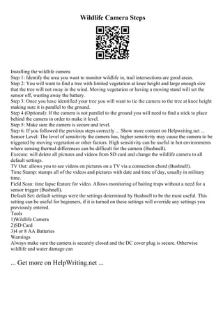 Wildlife Camera Steps
Installing the wildlife camera
Step 1: Identify the area you want to monitor wildlife in, trail intersections are good areas.
Step 2: You will want to find a tree with limited vegetation at knee height and large enough size
that the tree will not sway in the wind. Moving vegetation or having a moving stand will set the
sensor off, wasting away the battery.
Step 3: Once you have identified your tree you will want to tie the camera to the tree at knee height
making sure it is parallel to the ground.
Step 4 (Optional): If the camera is not parallel to the ground you will need to find a stick to place
behind the camera in order to make it level.
Step 5: Make sure the camera is secure and level.
Step 6: If you followed the previous steps correctly ... Show more content on Helpwriting.net ...
Sensor Level: The level of sensitivity the camera has, higher sensitivity may cause the camera to be
triggered by moving vegetation or other factors. High sensitivity can be useful in hot environments
where sensing thermal differences can be difficult for the camera (Bushnell).
Execute: will delete all pictures and videos from SD card and change the wildlife camera to all
default settings.
TV Out: allows you to see videos on pictures on a TV via a connection chord (Bushnell).
Time Stamp: stamps all of the videos and pictures with date and time of day, usually in military
time.
Field Scan: time lapse feature for video. Allows monitoring of baiting traps without a need for a
sensor trigger (Bushnell).
Default Set: default settings were the settings determined by Bushnell to be the most useful. This
setting can be useful for beginners, if it is turned on these settings will override any settings you
previously entered.
Tools
1)Wildlife Camera
2)SD Card
3)4 or 8 AA Batteries
Warnings
Always make sure the camera is securely closed and the DC cover plug is secure. Otherwise
wildlife and water damage can
... Get more on HelpWriting.net ...
 