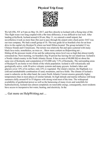 Physical Trip Essay
We left JFK, NY at 9 pm on May 10, 2017, and flew directly to Iceland with a flying time of 6hr.
This flight wasn t too long coupled with a 4hr time difference, it was difficult to rest well. After
landing at Keflavik, Iceland around 6:30 am, May 11, we entered a small airport, but
nevertheless it took us more than 2hrs just to pass through the airport entry check point. OAT was
our tour company. We had a small group of 16. The tour guide let us boarded a bus for an hour
drive to the capital city ReykjavГk where our hotel Hilton located. The group included 12 my
Chinese friends and 4 Americans. The terrain was relatively flat and open scattered with many
black lava rocks, nonetheless, no trees or... Show more content on Helpwriting.net ...
Hiding all the pressure inside of me and the unknowing stress level was so high that almost totally
consumed me. Next morning, we boarded a big 36 person bus leaving for our island tour. Iceland is
a Nordic island country in the North Atlantic Ocean. It has an area of 40,000 SQ mi about the
same size of Kentucky and a population of 333,000 only 7.5% of Kentucky. The surrounding areas
of ReykjavГk are home to two thirds of the whole population. Iceland is still volcanically and
geologically active, with 30 active volcanic systems and many geysers. Iceland s lakes and
glaciers cover 14% of its surface; only 23% is vegetated. The island s interior, the Highland, is a
cold and uninhabitable combination of sand, mountains, and lava fields. The climate of Iceland s
coast is subarctic on the other hand, the warm North Atlantic Current ensures generally higher
temperatures than in most places of similar latitude. Its high latitude and marine influence still keep
summers chilly around 45 to 55 degrees with strong wind most of the time. The widespread
availability of geothermal power as well as the harnessing of many rivers and waterfalls for
hydroelectricity, Iceland runs almost completely on renewable energy, consequently, most residents
have access to inexpensive hot water, heating, and electricity. In the
... Get more on HelpWriting.net ...
 