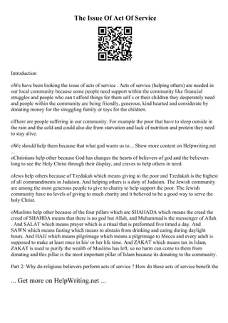 The Issue Of Act Of Service
Introduction
oWe have been looking the issue of acts of service . Acts of service (helping others) are needed in
our local community because some people need support within the community like financial
struggles and people who can t afford things for them self s or their children they desperately need
and people within the community are being friendly, generous, kind hearted and considerate by
donating money for the struggling family or toys for the children.
oThere are people suffering in our community. For example the poor that have to sleep outside in
the rain and the cold and could also die from starvation and lack of nutrition and protein they need
to stay alive.
oWe should help them because that what god wants us to... Show more content on Helpwriting.net
...
oChristians help other because God has changes the hearts of believers of god and the believers
long to see the Holy Christ through their display, and craves to help others in need.
oJews help others because of Tzedakah which means giving to the poor and Tzedakah is the highest
of all commandments in Judaism. And helping others is a duty of Judaism. The Jewish community
are among the most generous people to give to charity to help support the poor. The Jewish
community have no levels of giving to much charity and it believed to be a good way to serve the
holy Christ.
oMuslims help other because of the four pillars which are SHAHADA which means the creed the
creed of SHAHDA means that there is no god but Allah, and Muhammadis the messenger of Allah
. And SALAT which means prayer which is a ritual that is preformed five timed a day. And
SAWN which means fasting which means to abstain from drinking and eating during daylight
hours. And HAJJ which means pilgrimage which means a pilgrimage to Mecca and every adult is
supposed to make at least once in his/ or her life time. And ZAKAT which means tax in Islam,
ZAKAT is used to purify the wealth of Muslims has left, so no harm can come to them from
donating and this pillar is the most important pillar of Islam because its donating to the community.
Part 2: Why do religious believers perform acts of service ? How do these acts of service benefit the
... Get more on HelpWriting.net ...
 