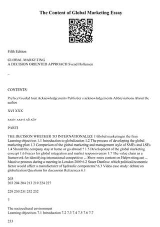 The Content of Global Marketing Essay
Fifth Edition
GLOBAL MARKETING
A DECISION ORIENTED APPROACH Svend Hollensen
_
CONTENTS
Preface Guided tour Acknowledgements Publisher s acknowledgements Abbreviations About the
author
XVI XXX
xxxiv xxxvi xli xliv
PARTI
THE DECISION WHETHER TO INTERNATIONALIZE 1 Global marketingin the firm
Learning objectives 1.1 Introduction to globalization 1.2 The process of developing the global
marketing plan 1.3 Comparison of the global marketing and management style of SMEs and LSEs
1.4 Should the company stay at home or go abroad ? 1.5 Development of the global marketing
concept 1.6 Forces for global integration and market responsiveness 1.7 The value chain as a
framework for identifying international competitive ... Show more content on Helpwriting.net ...
Massive protests during a meeting in London 2009 6.2 Sauer Danfoss: which political/economic
factor would affect a manufacturer of hydraulic components? 6.3 Video case study: debate on
globalization Questions for discussion References 6.1
203
203 204 204 213 219 224 227
229 230 231 232 232
7
The sociocultural environment
Learning objectives 7.1 Introduction 7.2 7.3 7.4 7.5 7.6 7.7
233
 