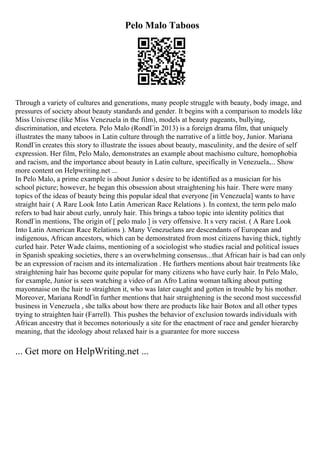 Pelo Malo Taboos
Through a variety of cultures and generations, many people struggle with beauty, body image, and
pressures of society about beauty standards and gender. It begins with a comparison to models like
Miss Universe (like Miss Venezuela in the film), models at beauty pageants, bullying,
discrimination, and etcetera. Pelo Malo (RondГіn 2013) is a foreign drama film, that uniquely
illustrates the many taboos in Latin culture through the narrative of a little boy, Junior. Mariana
RondГіn creates this story to illustrate the issues about beauty, masculinity, and the desire of self
expression. Her film, Pelo Malo, demonstrates an example about machismo culture, homophobia
and racism, and the importance about beauty in Latin culture, specifically in Venezuela.... Show
more content on Helpwriting.net ...
In Pelo Malo, a prime example is about Junior s desire to be identified as a musician for his
school picture; however, he began this obsession about straightening his hair. There were many
topics of the ideas of beauty being this popular ideal that everyone [in Venezuela] wants to have
straight hair ( A Rare Look Into Latin American Race Relations ). In context, the term pelo malo
refers to bad hair about curly, unruly hair. This brings a taboo topic into identity politics that
RondГіn mentions, The origin of [ pelo malo ] is very offensive. It s very racist. ( A Rare Look
Into Latin American Race Relations ). Many Venezuelans are descendants of European and
indigenous, African ancestors, which can be demonstrated from most citizens having thick, tightly
curled hair. Peter Wade claims, mentioning of a sociologist who studies racial and political issues
in Spanish speaking societies, there s an overwhelming consensus...that African hair is bad can only
be an expression of racism and its internalization . He furthers mentions about hair treatments like
straightening hair has become quite popular for many citizens who have curly hair. In Pelo Malo,
for example, Junior is seen watching a video of an Afro Latina woman talking about putting
mayonnaise on the hair to straighten it, who was later caught and gotten in trouble by his mother.
Moreover, Mariana RondГіn further mentions that hair straightening is the second most successful
business in Venezuela , she talks about how there are products like hair Botox and all other types
trying to straighten hair (Farrell). This pushes the behavior of exclusion towards individuals with
African ancestry that it becomes notoriously a site for the enactment of race and gender hierarchy
meaning, that the ideology about relaxed hair is a guarantee for more success
... Get more on HelpWriting.net ...
 