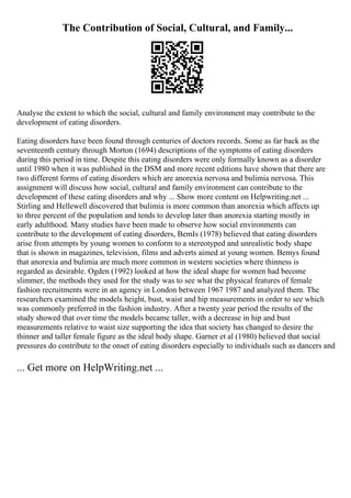 The Contribution of Social, Cultural, and Family...
Analyse the extent to which the social, cultural and family environment may contribute to the
development of eating disorders.
Eating disorders have been found through centuries of doctors records. Some as far back as the
seventeenth century through Morton (1694) descriptions of the symptoms of eating disorders
during this period in time. Despite this eating disorders were only formally known as a disorder
until 1980 when it was published in the DSM and more recent editions have shown that there are
two different forms of eating disorders which are anorexia nervosa and bulimia nervosa. This
assignment will discuss how social, cultural and family environment can contribute to the
development of these eating disorders and why ... Show more content on Helpwriting.net ...
Stirling and Hellewell discovered that bulimia is more common than anorexia which affects up
to three percent of the population and tends to develop later than anorexia starting mostly in
early adulthood. Many studies have been made to observe how social environments can
contribute to the development of eating disorders, BemIs (1978) believed that eating disorders
arise from attempts by young women to conform to a stereotyped and unrealistic body shape
that is shown in magazines, television, films and adverts aimed at young women. Bemys found
that anorexia and bulimia are much more common in western societies where thinness is
regarded as desirable. Ogden (1992) looked at how the ideal shape for women had become
slimmer, the methods they used for the study was to see what the physical features of female
fashion recruitments were in an agency in London between 1967 1987 and analyzed them. The
researchers examined the models height, bust, waist and hip measurements in order to see which
was commonly preferred in the fashion industry. After a twenty year period the results of the
study showed that over time the models became taller, with a decrease in hip and bust
measurements relative to waist size supporting the idea that society has changed to desire the
thinner and taller female figure as the ideal body shape. Garner et al (1980) believed that social
pressures do contribute to the onset of eating disorders especially to individuals such as dancers and
... Get more on HelpWriting.net ...
 