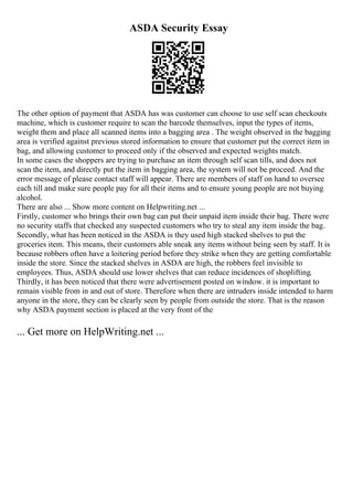 ASDA Security Essay
The other option of payment that ASDA has was customer can choose to use self scan checkouts
machine, which is customer require to scan the barcode themselves, input the types of items,
weight them and place all scanned items into a bagging area . The weight observed in the bagging
area is verified against previous stored information to ensure that customer put the correct item in
bag, and allowing customer to proceed only if the observed and expected weights match.
In some cases the shoppers are trying to purchase an item through self scan tills, and does not
scan the item, and directly put the item in bagging area, the system will not be proceed. And the
error message of please contact staff will appear. There are members of staff on hand to oversee
each till and make sure people pay for all their items and to ensure young people are not buying
alcohol.
There are also ... Show more content on Helpwriting.net ...
Firstly, customer who brings their own bag can put their unpaid item inside their bag. There were
no security staffs that checked any suspected customers who try to steal any item inside the bag.
Secondly, what has been noticed in the ASDA is they used high stacked shelves to put the
groceries item. This means, their customers able sneak any items without being seen by staff. It is
because robbers often have a loitering period before they strike when they are getting comfortable
inside the store. Since the stacked shelves in ASDA are high, the robbers feel invisible to
employees. Thus, ASDA should use lower shelves that can reduce incidences of shoplifting.
Thirdly, it has been noticed that there were advertisement posted on window. it is important to
remain visible from in and out of store. Therefore when there are intruders inside intended to harm
anyone in the store, they can be clearly seen by people from outside the store. That is the reason
why ASDA payment section is placed at the very front of the
... Get more on HelpWriting.net ...
 