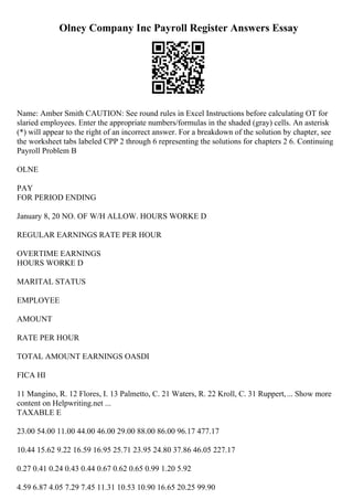 Olney Company Inc Payroll Register Answers Essay
Name: Amber Smith CAUTION: See round rules in Excel Instructions before calculating OT for
slaried employees. Enter the appropriate numbers/formulas in the shaded (gray) cells. An asterisk
(*) will appear to the right of an incorrect answer. For a breakdown of the solution by chapter, see
the worksheet tabs labeled CPP 2 through 6 representing the solutions for chapters 2 6. Continuing
Payroll Problem B
OLNE
PAY
FOR PERIOD ENDING
January 8, 20 NO. OF W/H ALLOW. HOURS WORKE D
REGULAR EARNINGS RATE PER HOUR
OVERTIME EARNINGS
HOURS WORKE D
MARITAL STATUS
EMPLOYEE
AMOUNT
RATE PER HOUR
TOTAL AMOUNT EARNINGS OASDI
FICA HI
11 Mangino, R. 12 Flores, I. 13 Palmetto, C. 21 Waters, R. 22 Kroll, C. 31 Ruppert,... Show more
content on Helpwriting.net ...
TAXABLE E
23.00 54.00 11.00 44.00 46.00 29.00 88.00 86.00 96.17 477.17
10.44 15.62 9.22 16.59 16.95 25.71 23.95 24.80 37.86 46.05 227.17
0.27 0.41 0.24 0.43 0.44 0.67 0.62 0.65 0.99 1.20 5.92
4.59 6.87 4.05 7.29 7.45 11.31 10.53 10.90 16.65 20.25 99.90
 