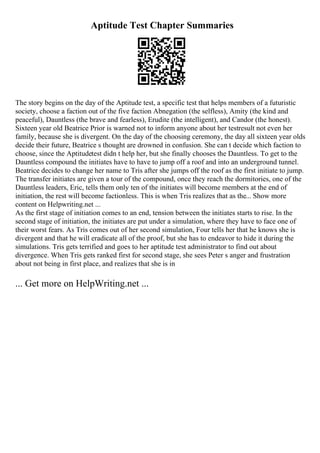 Aptitude Test Chapter Summaries
The story begins on the day of the Aptitude test, a specific test that helps members of a futuristic
society, choose a faction out of the five faction Abnegation (the selfless), Amity (the kind and
peaceful), Dauntless (the brave and fearless), Erudite (the intelligent), and Candor (the honest).
Sixteen year old Beatrice Prior is warned not to inform anyone about her testresult not even her
family, because she is divergent. On the day of the choosing ceremony, the day all sixteen year olds
decide their future, Beatrice s thought are drowned in confusion. She can t decide which faction to
choose, since the Aptitudetest didn t help her, but she finally chooses the Dauntless. To get to the
Dauntless compound the initiates have to have to jump off a roof and into an underground tunnel.
Beatrice decides to change her name to Tris after she jumps off the roof as the first initiate to jump.
The transfer initiates are given a tour of the compound, once they reach the dormitories, one of the
Dauntless leaders, Eric, tells them only ten of the initiates will become members at the end of
initiation, the rest will become factionless. This is when Tris realizes that as the... Show more
content on Helpwriting.net ...
As the first stage of initiation comes to an end, tension between the initiates starts to rise. In the
second stage of initiation, the initiates are put under a simulation, where they have to face one of
their worst fears. As Tris comes out of her second simulation, Four tells her that he knows she is
divergent and that he will eradicate all of the proof, but she has to endeavor to hide it during the
simulations. Tris gets terrified and goes to her aptitude test administrator to find out about
divergence. When Tris gets ranked first for second stage, she sees Peter s anger and frustration
about not being in first place, and realizes that she is in
... Get more on HelpWriting.net ...
 