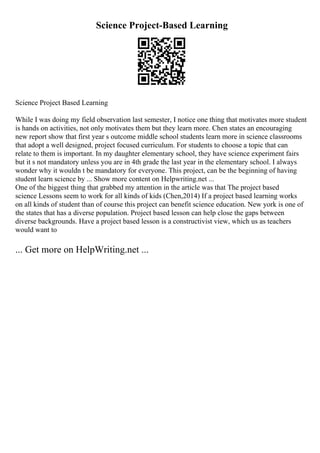 Science Project-Based Learning
Science Project Based Learning
While I was doing my field observation last semester, I notice one thing that motivates more student
is hands on activities, not only motivates them but they learn more. Chen states an encouraging
new report show that first year s outcome middle school students learn more in science classrooms
that adopt a well designed, project focused curriculum. For students to choose a topic that can
relate to them is important. In my daughter elementary school, they have science experiment fairs
but it s not mandatory unless you are in 4th grade the last year in the elementary school. I always
wonder why it wouldn t be mandatory for everyone. This project, can be the beginning of having
student learn science by ... Show more content on Helpwriting.net ...
One of the biggest thing that grabbed my attention in the article was that The project based
science Lessons seem to work for all kinds of kids (Chen,2014) If a project based learning works
on all kinds of student than of course this project can benefit science education. New york is one of
the states that has a diverse population. Project based lesson can help close the gaps between
diverse backgrounds. Have a project based lesson is a constructivist view, which us as teachers
would want to
... Get more on HelpWriting.net ...
 