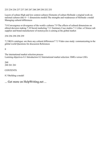 233 234 236 237 237 245 247 248 249 250 252 253
Layers of culture High and low context cultures Elements of culture Hofstede s original work on
national cultures (the 4 + 1 dimensions model) The strengths and weaknesses of Hofstede s model
Managing cultural differences
7.8 Convergence or divergence of the world s cultures 7.9 The effects of cultural dimensions on
ethical decision making 7.10 Social marketing 7.11 Summary Case studies 7.1 Lifan: a Chinese sub
supplier and brand manufacturer of motorcycles is aiming at the global market
254 256 258 258 259
7.2 IKEA catalogue: are there any cultural differences? 7.3 Video case study: communicating in the
global world Questions for discussion References
8
The international market selection process
Learning objectives 8.1 Introduction 8.2 International market selection: SMEs versus LSEs
260
260 261 261
CONTENTS
8.3 Building a model
... Get more on HelpWriting.net ...
 