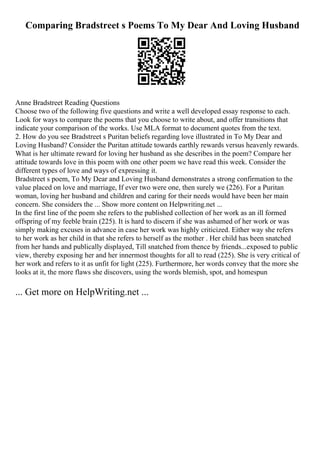 Comparing Bradstreet s Poems To My Dear And Loving Husband
Anne Bradstreet Reading Questions
Choose two of the following five questions and write a well developed essay response to each.
Look for ways to compare the poems that you choose to write about, and offer transitions that
indicate your comparison of the works. Use MLA format to document quotes from the text.
2. How do you see Bradstreet s Puritan beliefs regarding love illustrated in To My Dear and
Loving Husband? Consider the Puritan attitude towards earthly rewards versus heavenly rewards.
What is her ultimate reward for loving her husband as she describes in the poem? Compare her
attitude towards love in this poem with one other poem we have read this week. Consider the
different types of love and ways of expressing it.
Bradstreet s poem, To My Dear and Loving Husband demonstrates a strong confirmation to the
value placed on love and marriage, If ever two were one, then surely we (226). For a Puritan
woman, loving her husband and children and caring for their needs would have been her main
concern. She considers the ... Show more content on Helpwriting.net ...
In the first line of the poem she refers to the published collection of her work as an ill formed
offspring of my feeble brain (225). It is hard to discern if she was ashamed of her work or was
simply making excuses in advance in case her work was highly criticized. Either way she refers
to her work as her child in that she refers to herself as the mother . Her child has been snatched
from her hands and publically displayed, Till snatched from thence by friends...exposed to public
view, thereby exposing her and her innermost thoughts for all to read (225). She is very critical of
her work and refers to it as unfit for light (225). Furthermore, her words convey that the more she
looks at it, the more flaws she discovers, using the words blemish, spot, and homespun
... Get more on HelpWriting.net ...
 