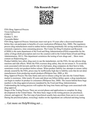 Fda Research Paper
FDA Drug Approval Process
Tricia Garbuzovas
COM/172
October 5, 2011
Cassandra Baker
FDA Drug Approval Process Americans must wait up to 19 years after a discovered treatment
before they can participate in benefits of a new medication (Philipson Sun, 2008). The regulatory
process drug manufacturers need to endure before releasing potentially life saving medication is an
extremely expensive, time consuming process. The Center for Drug Evaluation and Research
(CDER) is the main department of the Food and Drug Administration (FDA) responsible for the
safety of drugs (both prescription and over the counter) sold in the United States (Food and Drug
Administration, 2011). This department scrutinizes the testing of new drugs and ... Show more
content on Helpwriting.net ...
Product liability laws allow drug users to sue the manufacture, not the FDA, for any adverse drug
reactions and side effects. While the FDA oversees drug safety, they do not ensure it. To avoid the
costs associated with lawsuits and the risk of a bad name, drug companies do their best to fully,
sometimes overly test products before release. When product liability law attempts to ensure safety
already assured by the FDA, prices may be inefficiently high due to liability costs that do not deter
manufacturers from producing unsafe products (Philipson Sun, 2008, p. 86).
Drug Approval Process The time frame and cost to release a drug for sale into the United States
market is enormous. After nearly 20 years and about one billion dollars spent, a drug manufacture
can begin to market its product to consumers (Philipson Sun, 2008). The reason behind these huge
numbers is the drug approval process mandated by the Food and Drug Administration.
Understanding the testing process will explain the long time frame and huge costs associated with
drug approval.
Stages of the Testing Process There are several phases and applications to complete for drug
development in the United States. The three basic stages in the testing process are preclinical,
clinical, and approval. The first step of preclinical usually lasts anywhere from one to six years.
During the preclinical phase, toxicology studies on the ingredients are collected and drug testing
... Get more on HelpWriting.net ...
 
