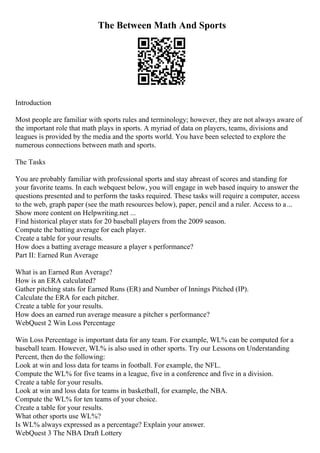 The Between Math And Sports
Introduction
Most people are familiar with sports rules and terminology; however, they are not always aware of
the important role that math plays in sports. A myriad of data on players, teams, divisions and
leagues is provided by the media and the sports world. You have been selected to explore the
numerous connections between math and sports.
The Tasks
You are probably familiar with professional sports and stay abreast of scores and standing for
your favorite teams. In each webquest below, you will engage in web based inquiry to answer the
questions presented and to perform the tasks required. These tasks will require a computer, access
to the web, graph paper (see the math resources below), paper, pencil and a ruler. Access to a...
Show more content on Helpwriting.net ...
Find historical player stats for 20 baseball players from the 2009 season.
Compute the batting average for each player.
Create a table for your results.
How does a batting average measure a player s performance?
Part II: Earned Run Average
What is an Earned Run Average?
How is an ERA calculated?
Gather pitching stats for Earned Runs (ER) and Number of Innings Pitched (IP).
Calculate the ERA for each pitcher.
Create a table for your results.
How does an earned run average measure a pitcher s performance?
WebQuest 2 Win Loss Percentage
Win Loss Percentage is important data for any team. For example, WL% can be computed for a
baseball team. However, WL% is also used in other sports. Try our Lessons on Understanding
Percent, then do the following:
Look at win and loss data for teams in football. For example, the NFL.
Compute the WL% for five teams in a league, five in a conference and five in a division.
Create a table for your results.
Look at win and loss data for teams in basketball, for example, the NBA.
Compute the WL% for ten teams of your choice.
Create a table for your results.
What other sports use WL%?
Is WL% always expressed as a percentage? Explain your answer.
WebQuest 3 The NBA Draft Lottery
 