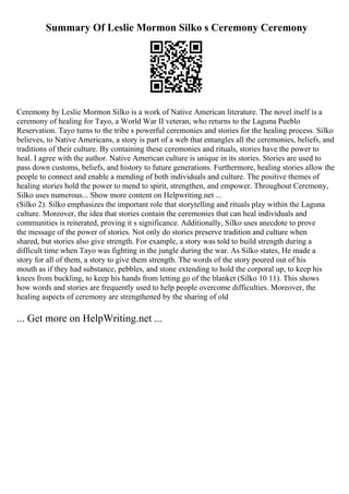 Summary Of Leslie Mormon Silko s Ceremony Ceremony
Ceremony by Leslie Mormon Silko is a work of Native American literature. The novel itself is a
ceremony of healing for Tayo, a World War II veteran, who returns to the Laguna Pueblo
Reservation. Tayo turns to the tribe s powerful ceremonies and stories for the healing process. Silko
believes, to Native Americans, a story is part of a web that entangles all the ceremonies, beliefs, and
traditions of their culture. By containing these ceremonies and rituals, stories have the power to
heal. I agree with the author. Native American culture is unique in its stories. Stories are used to
pass down customs, beliefs, and history to future generations. Furthermore, healing stories allow the
people to connect and enable a mending of both individuals and culture. The positive themes of
healing stories hold the power to mend to spirit, strengthen, and empower. Throughout Ceremony,
Silko uses numerous... Show more content on Helpwriting.net ...
(Silko 2). Silko emphasizes the important role that storytelling and rituals play within the Laguna
culture. Moreover, the idea that stories contain the ceremonies that can heal individuals and
communities is reiterated, proving it s significance. Additionally, Silko uses anecdote to prove
the message of the power of stories. Not only do stories preserve tradition and culture when
shared, but stories also give strength. For example, a story was told to build strength during a
difficult time when Tayo was fighting in the jungle during the war. As Silko states, He made a
story for all of them, a story to give them strength. The words of the story poured out of his
mouth as if they had substance, pebbles, and stone extending to hold the corporal up, to keep his
knees from buckling, to keep his hands from letting go of the blanket (Silko 10 11). This shows
how words and stories are frequently used to help people overcome difficulties. Moreover, the
healing aspects of ceremony are strengthened by the sharing of old
... Get more on HelpWriting.net ...
 