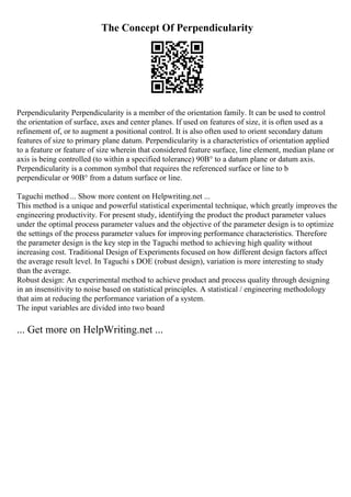The Concept Of Perpendicularity
Perpendicularity Perpendicularity is a member of the orientation family. It can be used to control
the orientation of surface, axes and center planes. If used on features of size, it is often used as a
refinement of, or to augment a positional control. It is also often used to orient secondary datum
features of size to primary plane datum. Perpendicularity is a characteristics of orientation applied
to a feature or feature of size wherein that considered feature surface, line element, median plane or
axis is being controlled (to within a specified tolerance) 90В° to a datum plane or datum axis.
Perpendicularity is a common symbol that requires the referenced surface or line to b
perpendicular or 90В° from a datum surface or line.
Taguchi method ... Show more content on Helpwriting.net ...
This method is a unique and powerful statistical experimental technique, which greatly improves the
engineering productivity. For present study, identifying the product the product parameter values
under the optimal process parameter values and the objective of the parameter design is to optimize
the settings of the process parameter values for improving performance characteristics. Therefore
the parameter design is the key step in the Taguchi method to achieving high quality without
increasing cost. Traditional Design of Experiments focused on how different design factors affect
the average result level. In Taguchi s DOE (robust design), variation is more interesting to study
than the average.
Robust design: An experimental method to achieve product and process quality through designing
in an insensitivity to noise based on statistical principles. A statistical / engineering methodology
that aim at reducing the performance variation of a system.
The input variables are divided into two board
... Get more on HelpWriting.net ...
 