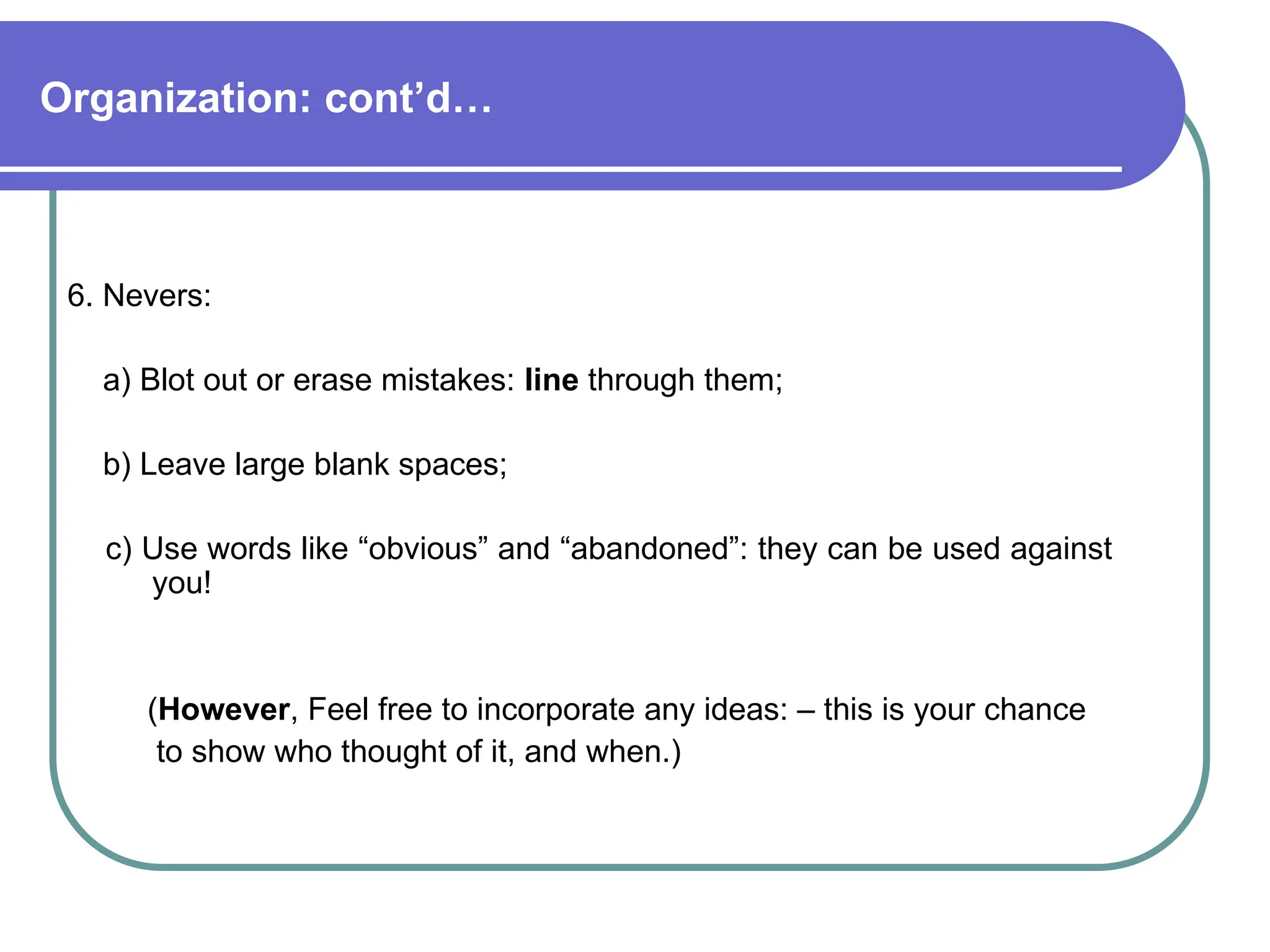 Organization: cont’d…
6. Nevers:
a) Blot out or erase mistakes: line through them;
b) Leave large blank spaces;
c) Use words like “obvious” and “abandoned”: they can be used against
you!
(However, Feel free to incorporate any ideas: – this is your chance
to show who thought of it, and when.)
 