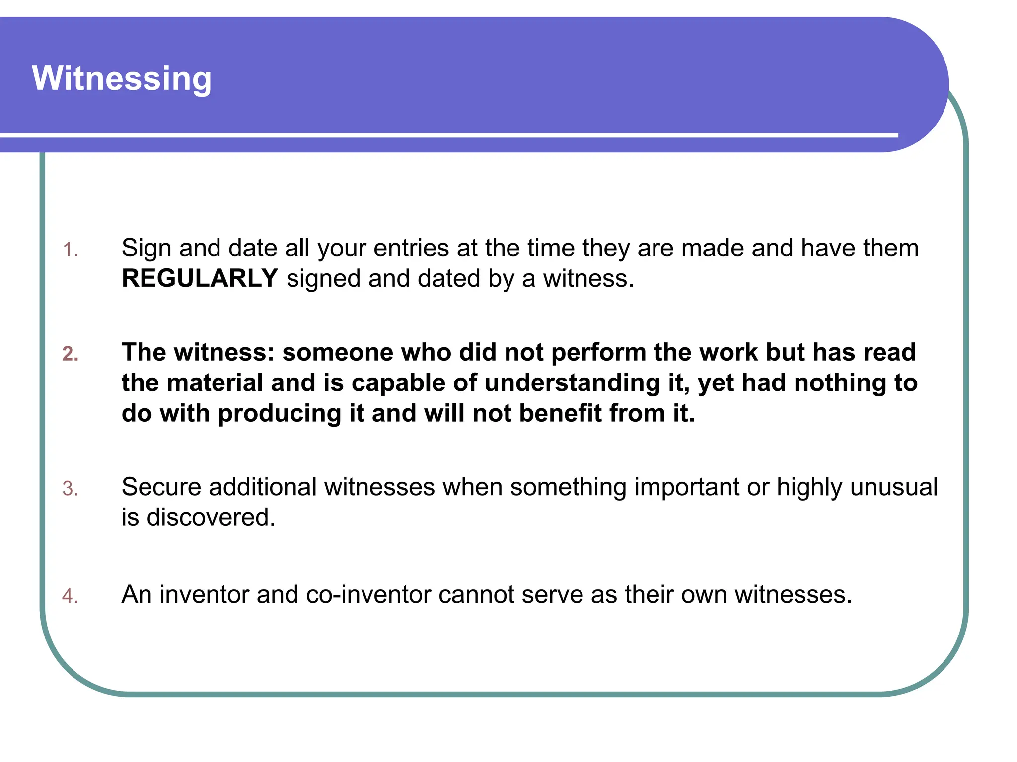 Witnessing
1. Sign and date all your entries at the time they are made and have them
REGULARLY signed and dated by a witness.
2. The witness: someone who did not perform the work but has read
the material and is capable of understanding it, yet had nothing to
do with producing it and will not benefit from it.
3. Secure additional witnesses when something important or highly unusual
is discovered.
4. An inventor and co-inventor cannot serve as their own witnesses.
 