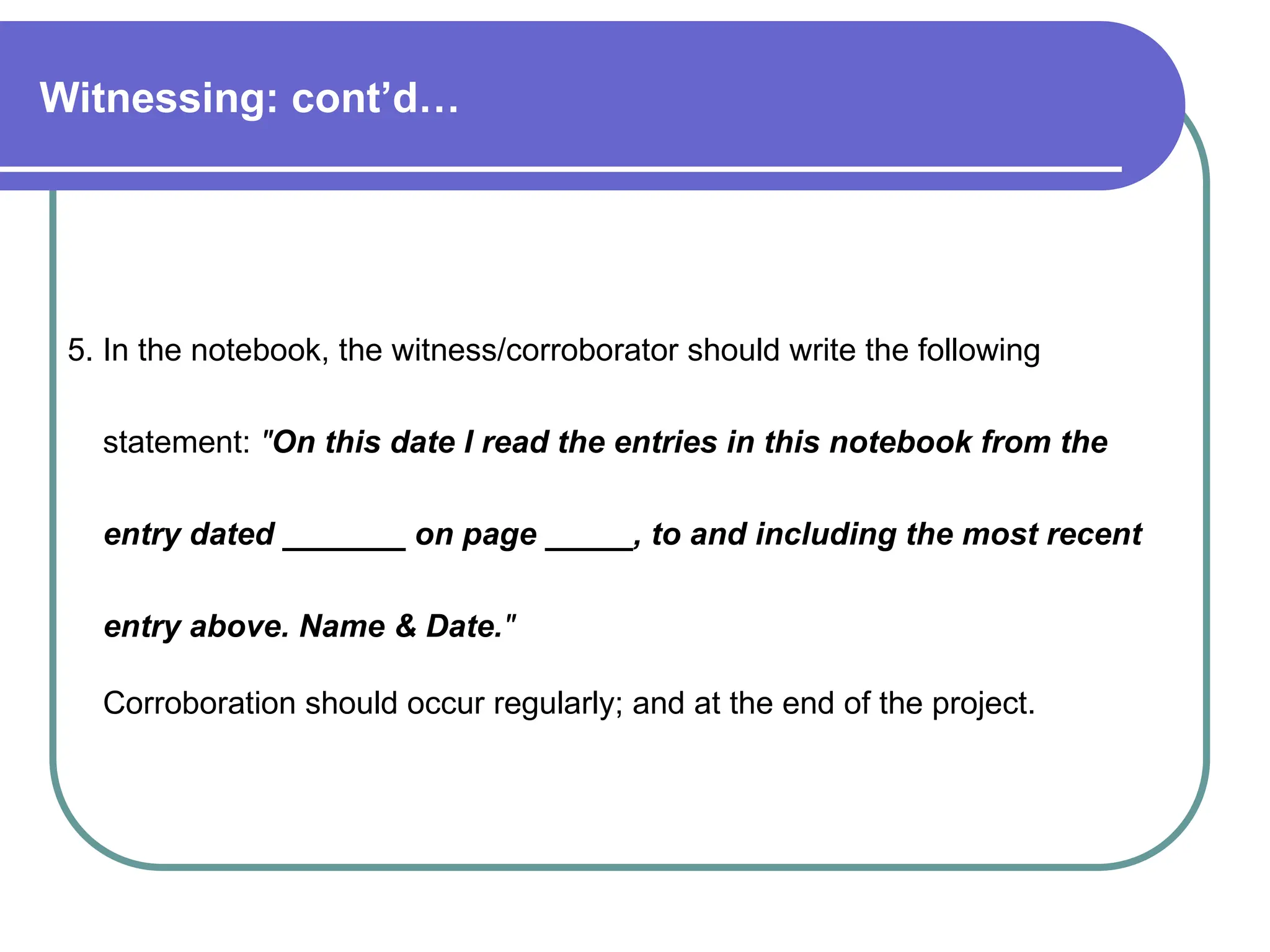Witnessing: cont’d…
5. In the notebook, the witness/corroborator should write the following
statement: "On this date I read the entries in this notebook from the
entry dated _______ on page _____, to and including the most recent
entry above. Name & Date."
Corroboration should occur regularly; and at the end of the project.
 