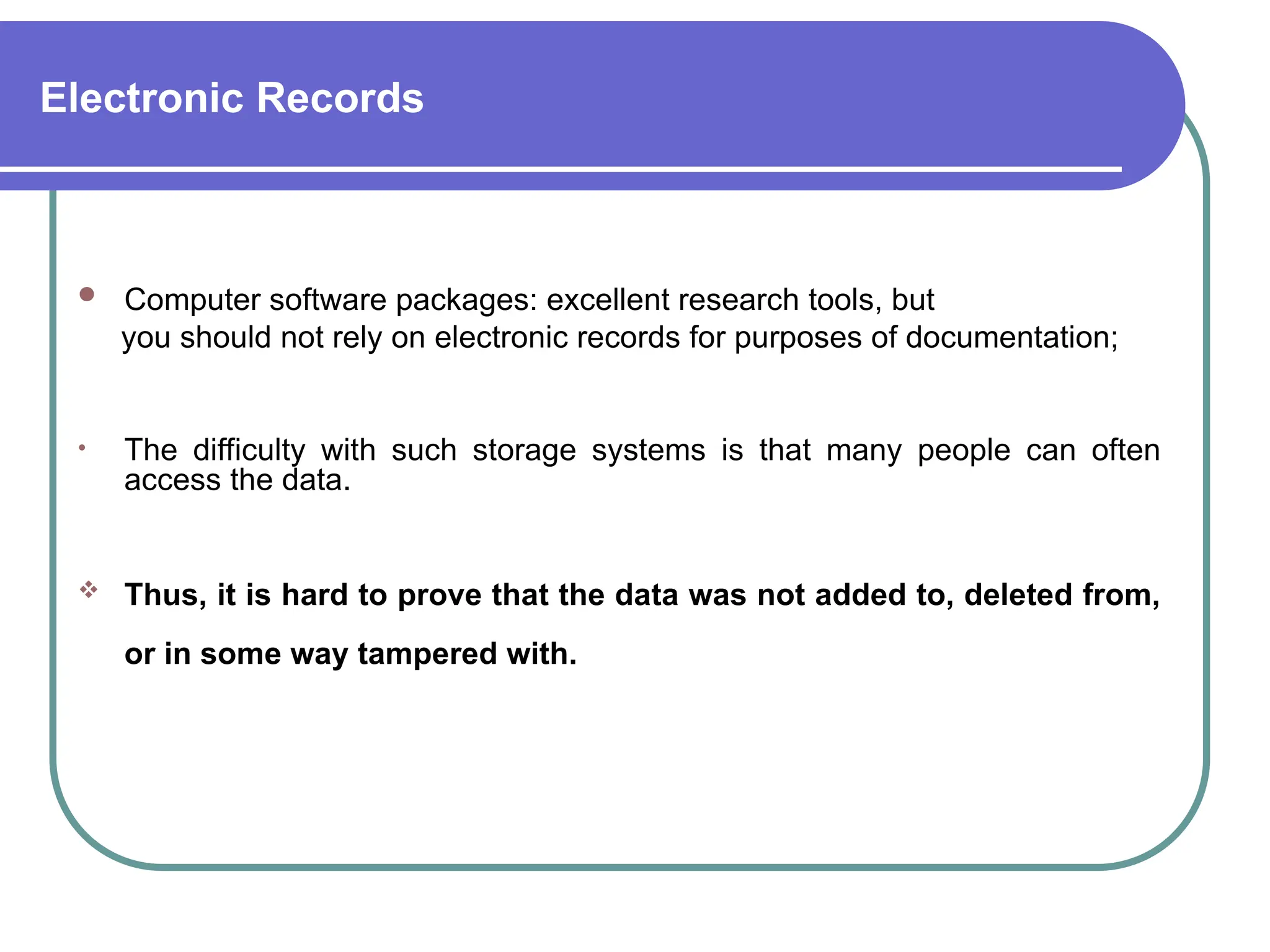 Electronic Records
 Computer software packages: excellent research tools, but
you should not rely on electronic records for purposes of documentation;
• The difficulty with such storage systems is that many people can often
access the data.
 Thus, it is hard to prove that the data was not added to, deleted from,
or in some way tampered with.
 