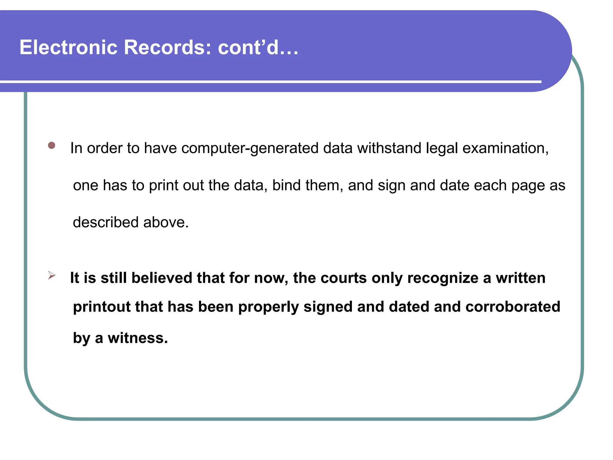 Electronic Records: cont’d…
 In order to have computer-generated data withstand legal examination,
one has to print out the data, bind them, and sign and date each page as
described above.
 It is still believed that for now, the courts only recognize a written
printout that has been properly signed and dated and corroborated
by a witness.
 
