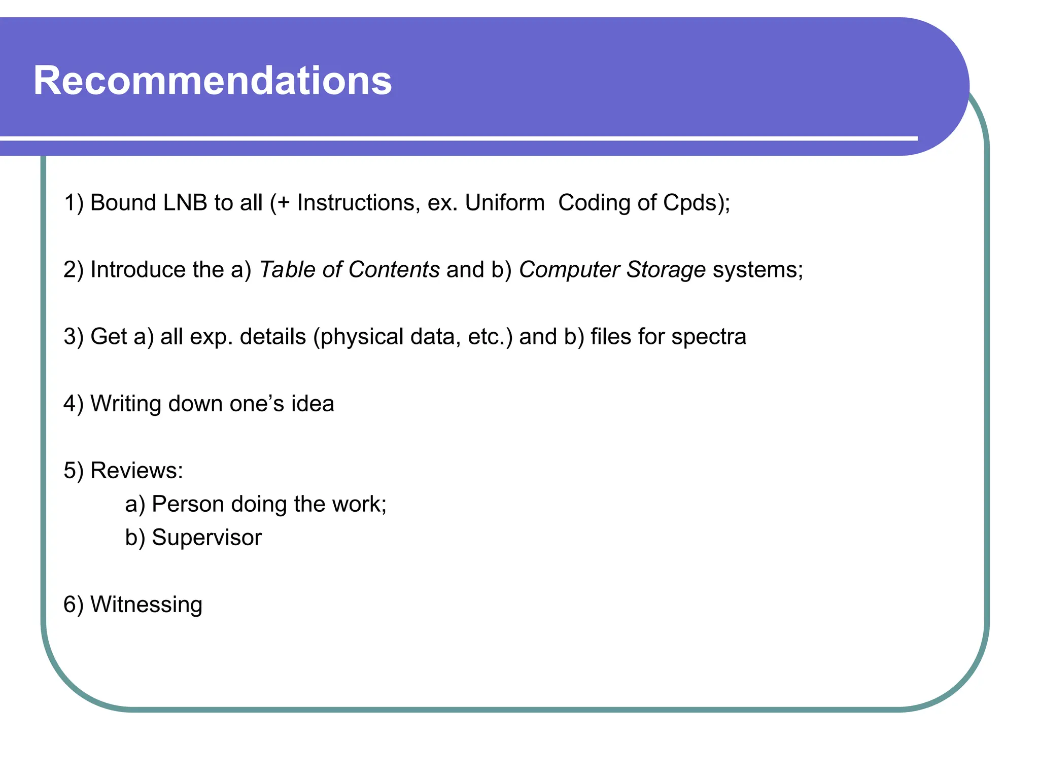 Recommendations
1) Bound LNB to all (+ Instructions, ex. Uniform Coding of Cpds);
2) Introduce the a) Table of Contents and b) Computer Storage systems;
3) Get a) all exp. details (physical data, etc.) and b) files for spectra
4) Writing down one’s idea
5) Reviews:
a) Person doing the work;
b) Supervisor
6) Witnessing
 